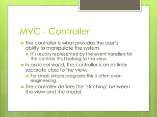 MVC - Controller
 The controller is what provides the user’s
ability to manipulate the system.
 It’s usually represented by the event handlers for
the controls that belong to the view.
 In an ideal world, the controller is an entirely
separate class to the view.
 For small, simple programs this is often over-
engineering.
 The controller defines the ‘stitching’ between
the view and the model.
 