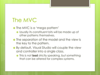 The MVC
 The MVC is a ‘mega pattern’
 Usually its constituent bits will be made up of
other patterns themselves.
 The separation of the model and the view is
the key to the pattern.
 By default, Visual Studio will couple the view
and controller into a single class.
 This is not bad strictly speaking, but something
that can be altered for complex systems.
 