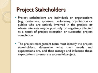 Project Stakeholders
Project Stakeholders
 Project stakeholders are individuals or organizations
(e.g., customers, sponsors, performing organization or
public) who are actively involved in the project, or
whose interests maybe positively or negatively affected
as a result of project execution or successful project
completion.
 The project management team must identify the project
stakeholders, determine what their needs and
expectations are, and then manage and influence those
expectations to ensure a successful project.
 