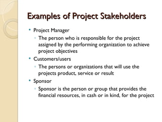 Examples of Project Stakeholders
Examples of Project Stakeholders
 Project Manager
◦ The person who is responsible for the project
assigned by the performing organization to achieve
project objectives
 Customers/users
◦ The persons or organizations that will use the
projects product, service or result
 Sponsor
◦ Sponsor is the person or group that provides the
financial resources, in cash or in kind, for the project
 