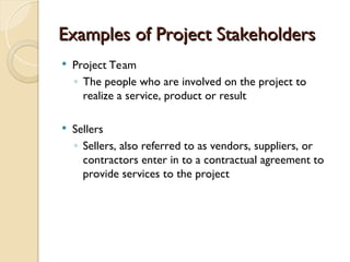 Examples of Project Stakeholders
Examples of Project Stakeholders
 Project Team
◦ The people who are involved on the project to
realize a service, product or result
 Sellers
◦ Sellers, also referred to as vendors, suppliers, or
contractors enter in to a contractual agreement to
provide services to the project
 