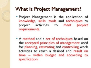 What is Project Management?
What is Project Management?
 Project Management is the application of
knowledge, skills, tools and techniques to
project activities to meet project
requirements.
 A method and a set of techniques based on
the accepted principles of management used
for planning, estimating and controlling work
activities to reach a desired end result on
time – within budget and according to
specification.
 
