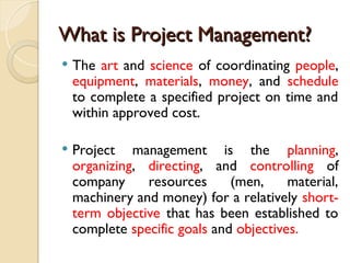 What is Project Management?
What is Project Management?
 The art and science of coordinating people,
equipment, materials, money, and schedule
to complete a specified project on time and
within approved cost.
 Project management is the planning,
organizing, directing, and controlling of
company resources (men, material,
machinery and money) for a relatively short-
term objective that has been established to
complete specific goals and objectives.
 