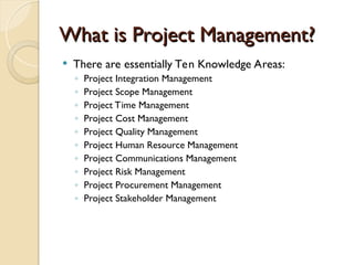 What is Project Management?
What is Project Management?
 There are essentially Ten Knowledge Areas:
◦ Project Integration Management
◦ Project Scope Management
◦ Project Time Management
◦ Project Cost Management
◦ Project Quality Management
◦ Project Human Resource Management
◦ Project Communications Management
◦ Project Risk Management
◦ Project Procurement Management
◦ Project Stakeholder Management
 