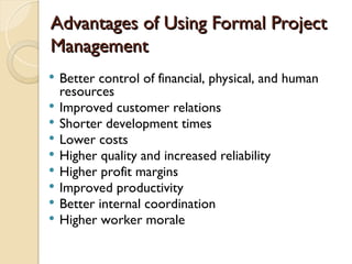 Advantages of Using Formal Project
Advantages of Using Formal Project
Management
Management
 Better control of financial, physical, and human
resources
 Improved customer relations
 Shorter development times
 Lower costs
 Higher quality and increased reliability
 Higher profit margins
 Improved productivity
 Better internal coordination
 Higher worker morale
 