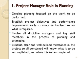1- Project Manager Role in Planning
1- Project Manager Role in Planning
 Develop planning focused on the work to be
performed.
 Establish project objectives and performance
requirements early so everyone involved knows
what is required.
 Involve all discipline managers and key staff
members in the process of planning and
estimating.
 Establish clear and well-defined milestones in the
project so all concerned will know what is to be
accomplished , and when it is to be completed.
26
 