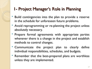 1- Project Manager’s Role in Planning
1- Project Manager’s Role in Planning
 Build contingencies into the plan to provide a reserve
in the schedule for unforeseen future problems.
 Avoid reprogramming or re-planning the project unless
absolutely necessary.
 Prepare formal agreements with appropriate parties
whenever there is a change in the project and establish
methods to control changes.
 Communicate the project plan to clearly define
individual responsibilities, schedules, and budgets.
 Remember that the best-prepared plans are worthless
unless they are implemented.
27
 