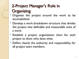 2-Project Manager’s Role in
2-Project Manager’s Role in
Organizing
Organizing
 Organize the project around the work to be
accomplished.
 Develop a work breakdown structure that divides
the project into definable and measurable units of
a work.
 Establish a project organization chart for each
project to show who does what.
 Define clearly the authority and responsibility for
all project team members.
28
 