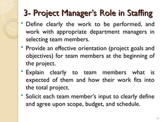 3- Project Manager’s Role in Staffing
3- Project Manager’s Role in Staffing
 Define clearly the work to be performed, and
work with appropriate department managers in
selecting team members.
 Provide an effective orientation (project goals and
objectives) for team members at the beginning of
the project.
 Explain clearly to team members what is
expected of them and how their work fits into
the total project.
 Solicit each team member’s input to clearly define
and agree upon scope, budget, and schedule.
29
 