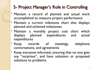 5- Project Manager’s Role in Controlling
5- Project Manager’s Role in Controlling
 Maintain a record of planned and actual work
accomplished to measure project performance
 Maintain a current milestone chart that displays
planned and achieved milestones
 Maintain a monthly project cost chart which
displays planned expenditures and actual
expenditures
 Keep records of meetings, telephone
conversations, and agreements
 Keep everyone informed, ensuring that no one gets
any “surprises”, and have solutions or proposed
solutions to problems.
31
 