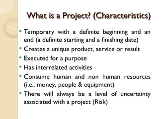 What is a Project? (Characteristics)
What is a Project? (Characteristics)
 Temporary with a definite beginning and an
end (a definite starting and a finishing date)
 Creates a unique product, service or result
 Executed for a purpose
 Has interrelated activities
 Consume human and non human resources
(i.e., money, people & equipment)
 There will always be a level of uncertainty
associated with a project (Risk)
 