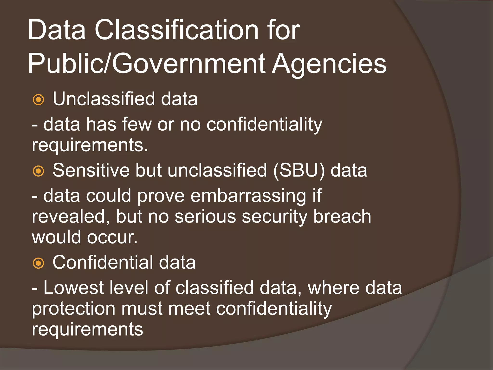 Data Classification for
Public/Government Agencies
  Unclassified data
- data has few or no confidentiality
requirements.
 Sensitive but unclassified (SBU) data
- data could prove embarrassing if
revealed, but no serious security breach
would occur.
 Confidential data
- Lowest level of classified data, where data
protection must meet confidentiality
requirements
 
