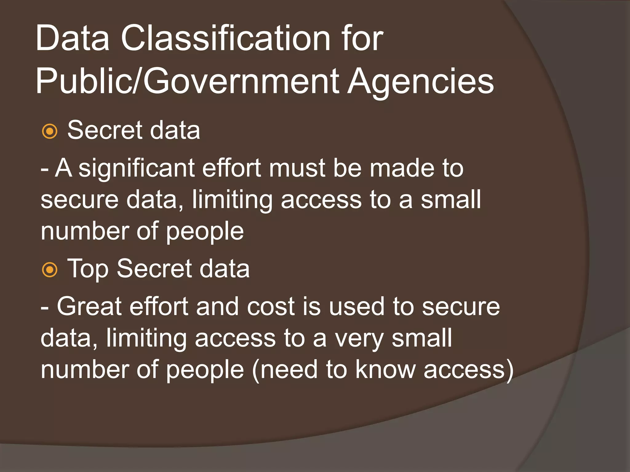 Data Classification for
Public/Government Agencies
  Secret data
- A significant effort must be made to
secure data, limiting access to a small
number of people
 Top Secret data
- Great effort and cost is used to secure
data, limiting access to a very small
number of people (need to know access)
 