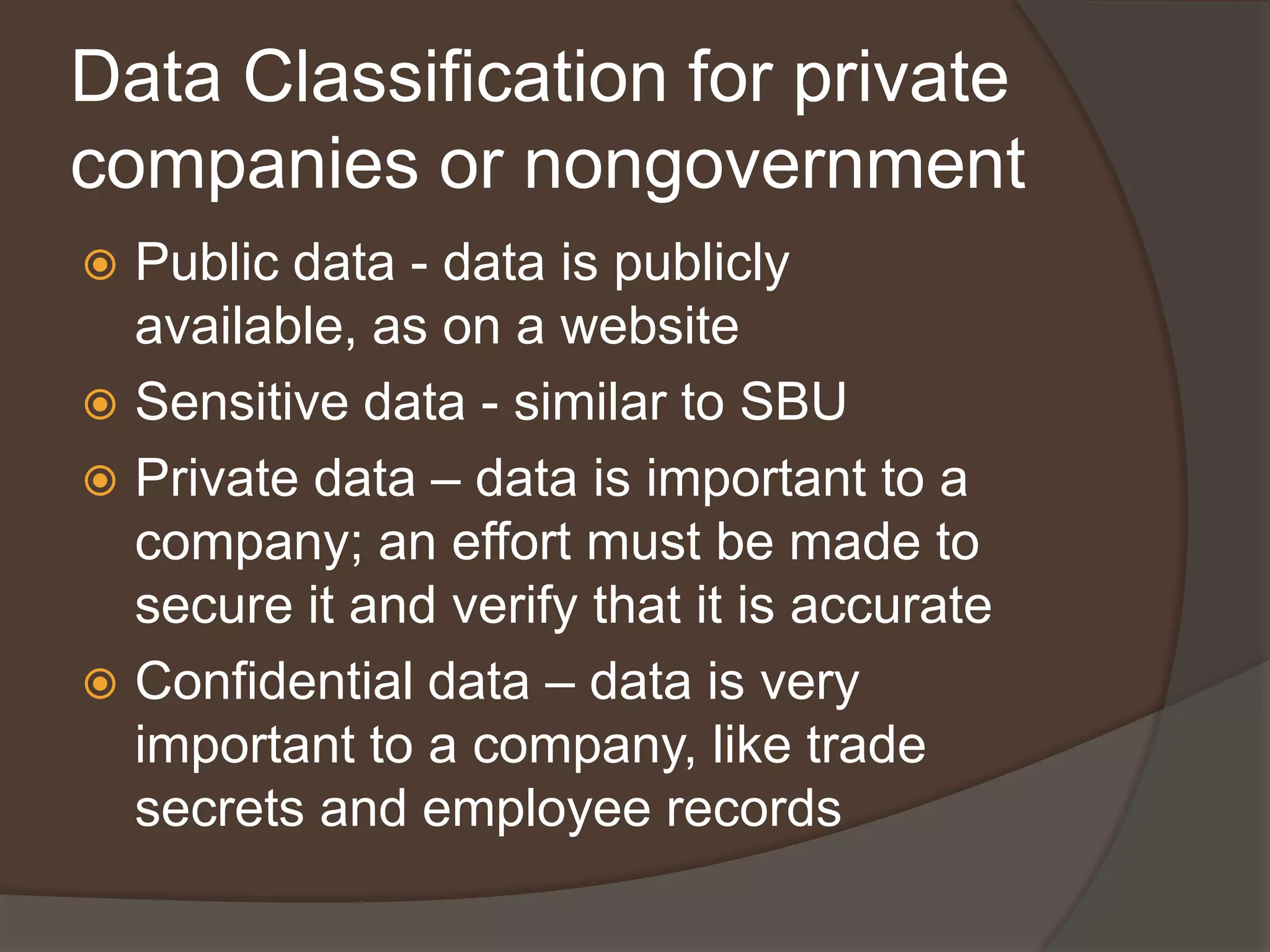 Data Classification for private
companies or nongovernment
 Public data - data is publicly
  available, as on a website
 Sensitive data - similar to SBU
 Private data – data is important to a
  company; an effort must be made to
  secure it and verify that it is accurate
 Confidential data – data is very
  important to a company, like trade
  secrets and employee records
 