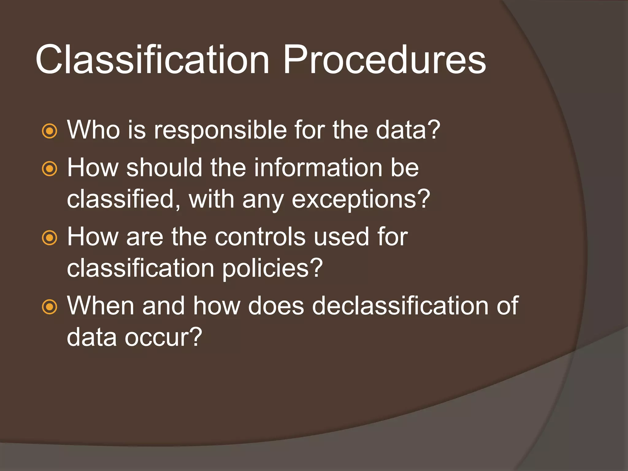 Classification Procedures
 Who is responsible for the data?
 How should the information be
  classified, with any exceptions?
 How are the controls used for
  classification policies?
 When and how does declassification of
  data occur?
 
