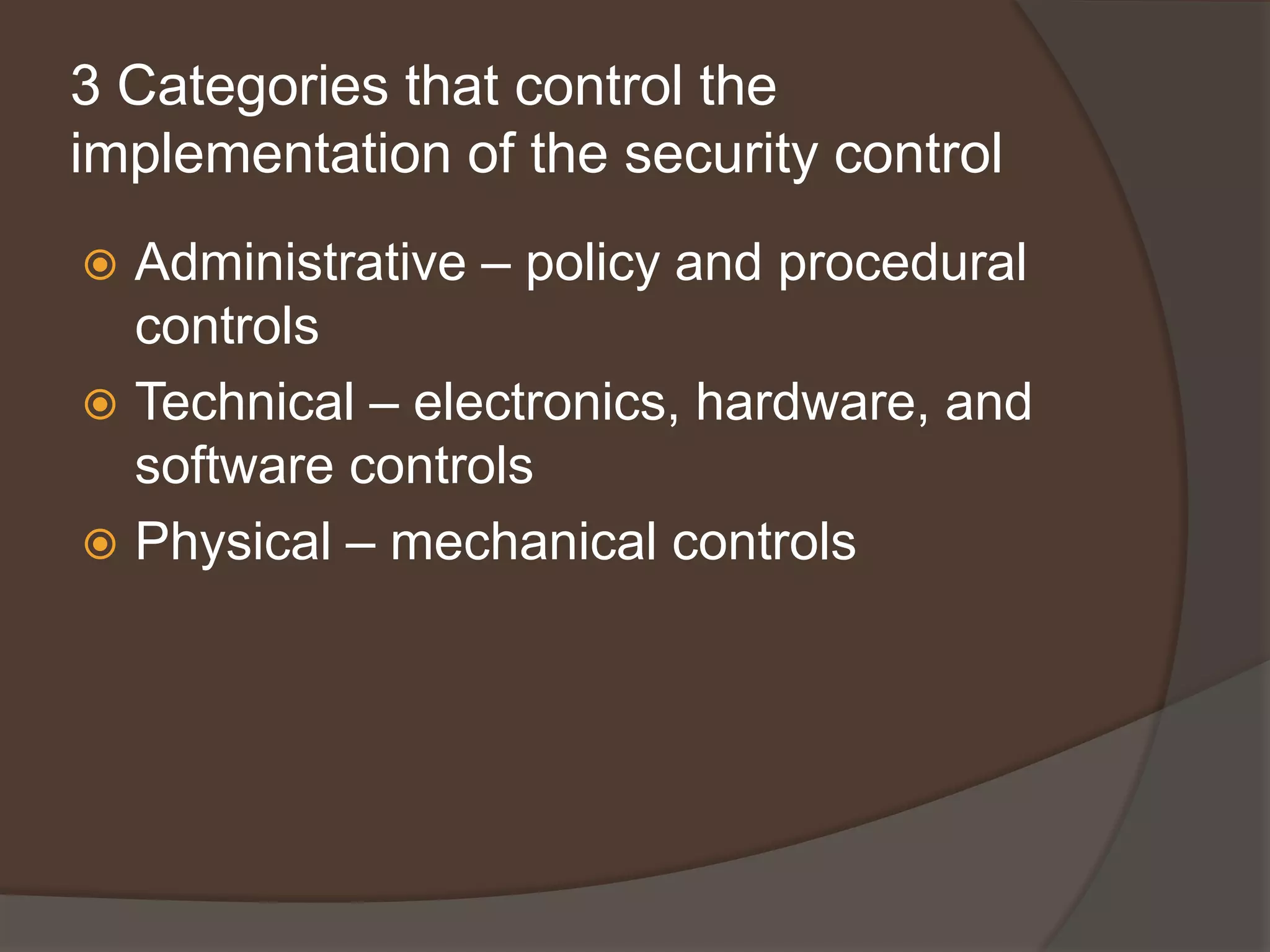 3 Categories that control the
implementation of the security control
 Administrative – policy and procedural
  controls
 Technical – electronics, hardware, and
  software controls
 Physical – mechanical controls
 
