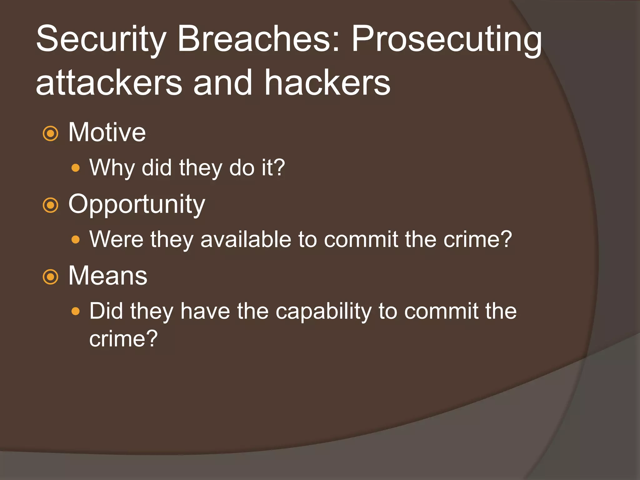 Security Breaches: Prosecuting
attackers and hackers
   Motive
     Why did they do it?
   Opportunity
     Were they available to commit the crime?
   Means
     Did they have the capability to commit the
     crime?
 