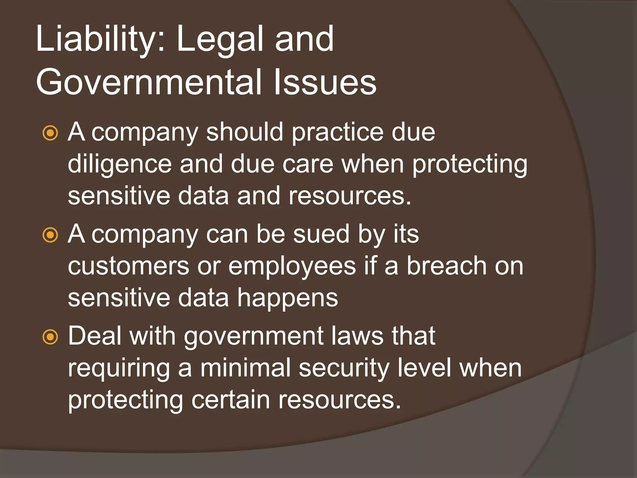 Liability: Legal and
Governmental Issues
 A company should practice due
  diligence and due care when protecting
  sensitive data and resources.
 A company can be sued by its
  customers or employees if a breach on
  sensitive data happens
 Deal with government laws that
  requiring a minimal security level when
  protecting certain resources.
 