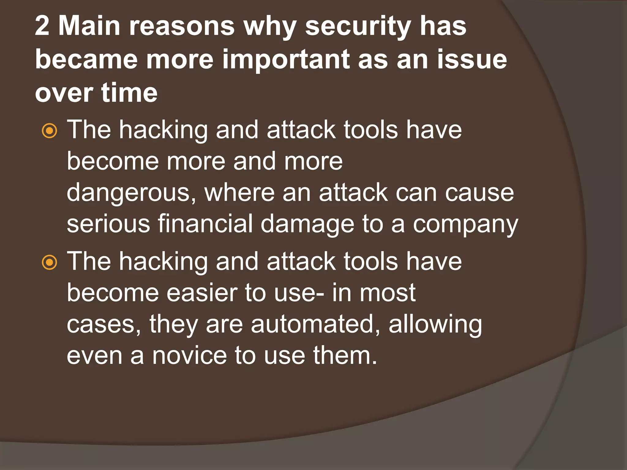 2 Main reasons why security has
became more important as an issue
over time
 The hacking and attack tools have
  become more and more
  dangerous, where an attack can cause
  serious financial damage to a company
 The hacking and attack tools have
  become easier to use- in most
  cases, they are automated, allowing
  even a novice to use them.
 