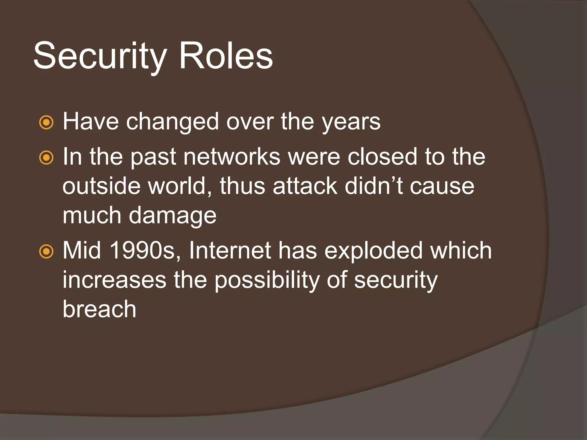 Security Roles
 Have changed over the years
 In the past networks were closed to the
  outside world, thus attack didn’t cause
  much damage
 Mid 1990s, Internet has exploded which
  increases the possibility of security
  breach
 
