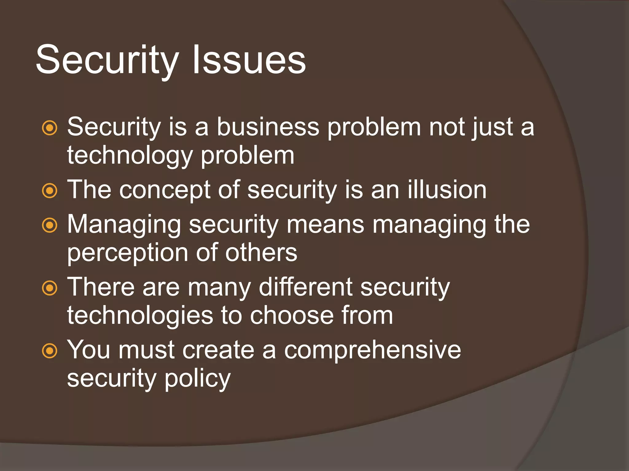 Security Issues
 Security is a business problem not just a
  technology problem
 The concept of security is an illusion
 Managing security means managing the
  perception of others
 There are many different security
  technologies to choose from
 You must create a comprehensive
  security policy
 