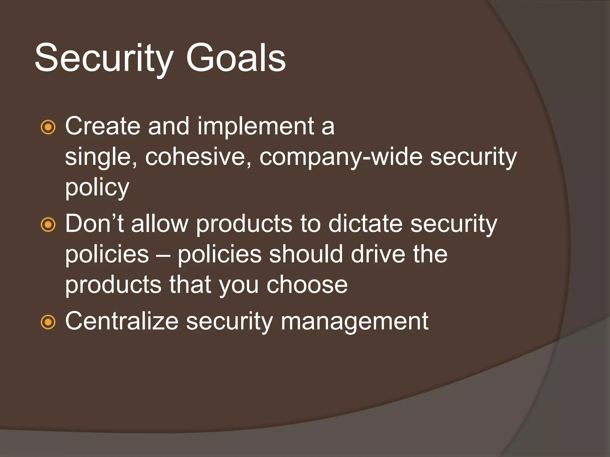 Security Goals
 Create and implement a
  single, cohesive, company-wide security
  policy
 Don’t allow products to dictate security
  policies – policies should drive the
  products that you choose
 Centralize security management
 