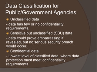 Data Classification for
Public/Government Agencies
  Unclassified data
- data has few or no confidentiality
requirements.
 Sensitive but unclassified (SBU) data
- data could prove embarrassing if
revealed, but no serious security breach
would occur.
 Confidential data
- Lowest level of classified data, where data
protection must meet confidentiality
requirements
 