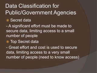 Data Classification for
Public/Government Agencies
  Secret data
- A significant effort must be made to
secure data, limiting access to a small
number of people
 Top Secret data
- Great effort and cost is used to secure
data, limiting access to a very small
number of people (need to know access)
 
