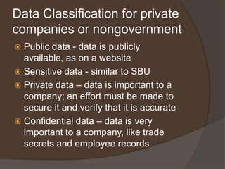 Data Classification for private
companies or nongovernment
 Public data - data is publicly
  available, as on a website
 Sensitive data - similar to SBU
 Private data – data is important to a
  company; an effort must be made to
  secure it and verify that it is accurate
 Confidential data – data is very
  important to a company, like trade
  secrets and employee records
 