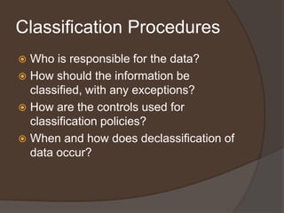 Classification Procedures
 Who is responsible for the data?
 How should the information be
  classified, with any exceptions?
 How are the controls used for
  classification policies?
 When and how does declassification of
  data occur?
 