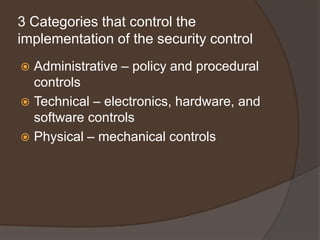 3 Categories that control the
implementation of the security control
 Administrative – policy and procedural
  controls
 Technical – electronics, hardware, and
  software controls
 Physical – mechanical controls
 