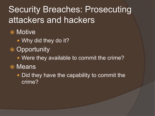 Security Breaches: Prosecuting
attackers and hackers
   Motive
     Why did they do it?
   Opportunity
     Were they available to commit the crime?
   Means
     Did they have the capability to commit the
     crime?
 