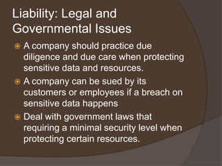 Liability: Legal and
Governmental Issues
 A company should practice due
  diligence and due care when protecting
  sensitive data and resources.
 A company can be sued by its
  customers or employees if a breach on
  sensitive data happens
 Deal with government laws that
  requiring a minimal security level when
  protecting certain resources.
 
