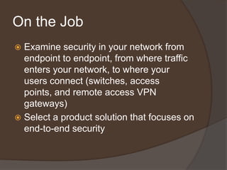 On the Job
 Examine security in your network from
  endpoint to endpoint, from where traffic
  enters your network, to where your
  users connect (switches, access
  points, and remote access VPN
  gateways)
 Select a product solution that focuses on
  end-to-end security
 