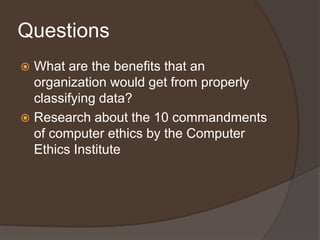 Questions
 What are the benefits that an
  organization would get from properly
  classifying data?
 Research about the 10 commandments
  of computer ethics by the Computer
  Ethics Institute
 