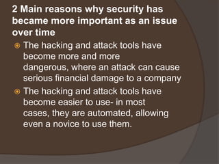2 Main reasons why security has
became more important as an issue
over time
 The hacking and attack tools have
  become more and more
  dangerous, where an attack can cause
  serious financial damage to a company
 The hacking and attack tools have
  become easier to use- in most
  cases, they are automated, allowing
  even a novice to use them.
 