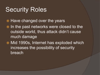 Security Roles
 Have changed over the years
 In the past networks were closed to the
  outside world, thus attack didn’t cause
  much damage
 Mid 1990s, Internet has exploded which
  increases the possibility of security
  breach
 