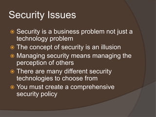 Security Issues
 Security is a business problem not just a
  technology problem
 The concept of security is an illusion
 Managing security means managing the
  perception of others
 There are many different security
  technologies to choose from
 You must create a comprehensive
  security policy
 