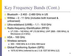 Key Frequency Bands (Cont.)
 Bluetooth – 2.402 - 2.480 GHz in US
 WiMax – 2 - 11 GHz (includes both licensed &
unlicensed)
 Ultra-wideband (UWB) – 1.1 - 10.6 GHz
 Radio-frequency IDentification (RFID)
 LF (120 – 140 KHz), HF (13.56 MHz), UHF (868 – 956 MHz), &
Microwave (2.4 GHz)
 IrDA – 100 GHz
 Wireless sensors
 300 - 1000 MHz & 2.4 GHz ISM band
 Global Positioning System (GPS)
 1575.42 MHz (referred to as L1) & 1227.60 MHz (L2)
14
 