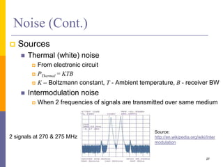 Noise (Cont.)
 Sources
 Thermal (white) noise
 From electronic circuit
 PThermal = KTB
 K – Boltzmann constant, T - Ambient temperature, B - receiver BW
 Intermodulation noise
 When 2 frequencies of signals are transmitted over same medium
27
2 signals at 270 & 275 MHz
Source:
http://en.wikipedia.org/wiki/Inter
modulation
 