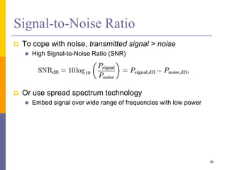 Signal-to-Noise Ratio
 To cope with noise, transmitted signal > noise
 High Signal-to-Noise Ratio (SNR)
 Or use spread spectrum technology
 Embed signal over wide range of frequencies with low power
29
 