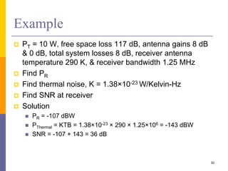 Example
 PT = 10 W, free space loss 117 dB, antenna gains 8 dB
& 0 dB, total system losses 8 dB, receiver antenna
temperature 290 K, & receiver bandwidth 1.25 MHz
 Find PR
 Find thermal noise, K = 1.38×10-23 W/Kelvin-Hz
 Find SNR at receiver
 Solution
 PR = -107 dBW
 PThermal = KTB = 1.38×10-23 × 290 × 1.25×106 = -143 dBW
 SNR = -107 + 143 = 36 dB
30
 