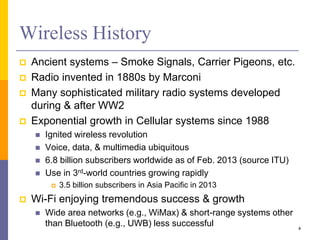 Wireless History
 Ancient systems – Smoke Signals, Carrier Pigeons, etc.
 Radio invented in 1880s by Marconi
 Many sophisticated military radio systems developed
during & after WW2
 Exponential growth in Cellular systems since 1988
 Ignited wireless revolution
 Voice, data, & multimedia ubiquitous
 6.8 billion subscribers worldwide as of Feb. 2013 (source ITU)
 Use in 3rd-world countries growing rapidly
 3.5 billion subscribers in Asia Pacific in 2013
 Wi-Fi enjoying tremendous success & growth
 Wide area networks (e.g., WiMax) & short-range systems other
than Bluetooth (e.g., UWB) less successful 4
 