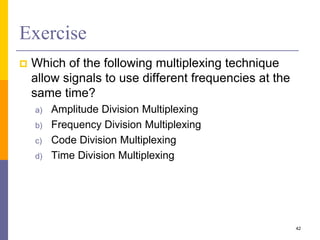 Exercise
 Which of the following multiplexing technique
allow signals to use different frequencies at the
same time?
a) Amplitude Division Multiplexing
b) Frequency Division Multiplexing
c) Code Division Multiplexing
d) Time Division Multiplexing
42
 