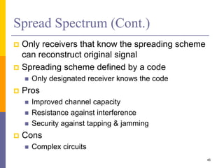 Spread Spectrum (Cont.)
 Only receivers that know the spreading scheme
can reconstruct original signal
 Spreading scheme defined by a code
 Only designated receiver knows the code
 Pros
 Improved channel capacity
 Resistance against interference
 Security against tapping & jamming
 Cons
 Complex circuits
45
 