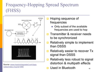 Frequency-Hopping Spread Spectrum
(FHSS)
 Hoping sequence of
frequencies
 Only subset of the available
frequencies are used to hop
 Transmitter & receiver needs
to be synchronized
 Relatively simple to implement
than DSSS
 Relatively easier to recover Tx
signal than DSSS
 Relatively less robust to signal
distortion & multipath effects
 Used in Bluetooth 49
Source: www.maximintegrated.com/app-
notes/index.mvp/id/1890
 