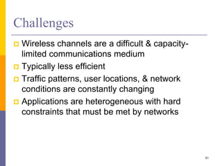 Challenges
 Wireless channels are a difficult & capacity-
limited communications medium
 Typically less efficient
 Traffic patterns, user locations, & network
conditions are constantly changing
 Applications are heterogeneous with hard
constraints that must be met by networks
51
 