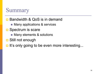 Summary
 Bandwidth & QoS is in demand
 Many applications & services
 Spectrum is scare
 Many elements & solutions
 Still not enough
 It’s only going to be even more interesting...
55
 