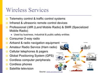 Wireless Services
 Telemetry control & traffic control systems
 Infrared & ultrasonic remote control devices
 Professional LMR (Land Mobile Radio) & SMR (Specialized
Mobile Radio)
 Used by business, industrial & public safety entities
 Consumer 2-way radio
 Airband & radio navigation equipment
 Amateur Radio Service (Ham radio)
 Cellular telephones & pagers
 Global Positioning System (GPS)
 Cordless computer peripherals
 Cordless phones
 Satellite television 7
Source: www.access.kth.se
 