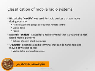 ‫االلكتروني‬ ‫المحاضرات‬ ‫نظام‬
Classification of mobile radio systems
• Historically, “mobile” was used for radio devices that can move
during operation
• Home equipment: garage door opener, remote control
• Walkie-talkie
• Pagers
• Recently, “mobile” is used for a radio terminal that is attached to high
speed mobile platform
• Cellular phone in a fast moving car
• “Portable“ describes a radio terminal that can be hand-held and
moved at walking-speed
• Walkie-talkie and cordless phone
Dijlah University College 15
 
